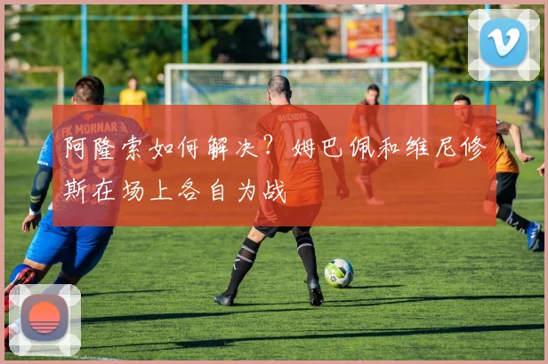 阿隆索如何解决？姆巴佩和维尼修斯在场上各自为战