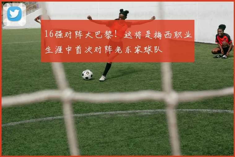 16强对阵大巴黎！这将是梅西职业生涯中首次对阵老东家球队